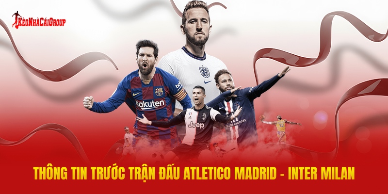 Thông Tin Trước Trận Đấu Atletico Madrid - Inter Milan